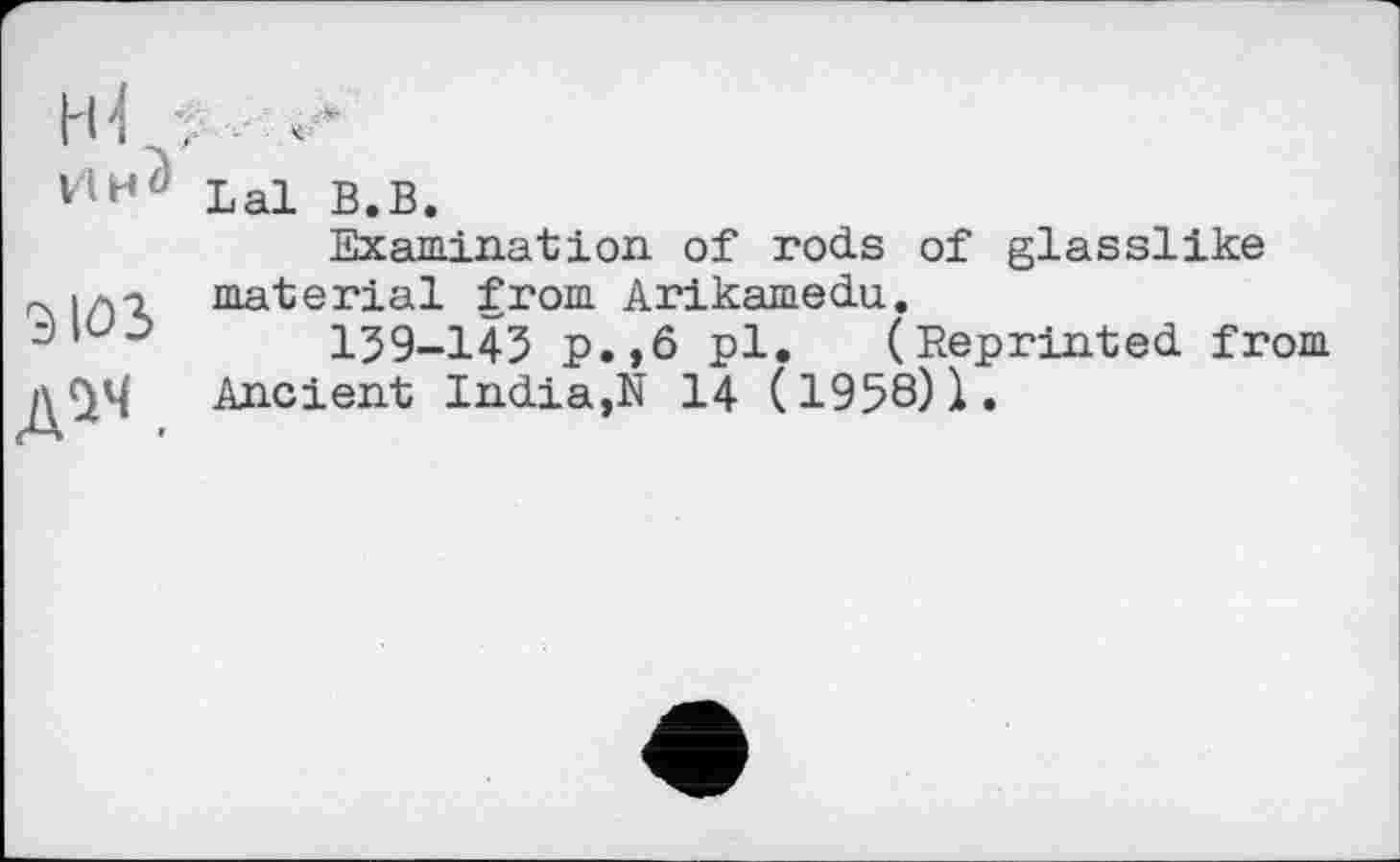 ﻿НІ. А
ИМ» Lal ВвВф
Examination of rods of glasslike rx і ла material from Arikamedu.
159-143 p.,ô pl. (Reprinted from д^Ч Ancient India,N 14 (1958)1.